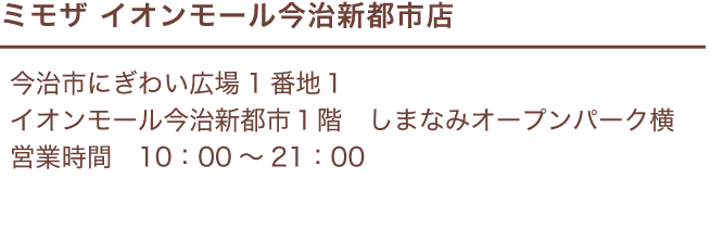 ミモザ イオンモール今治新都市店 / 今治市にぎわい広場1番地１ イオンモール今治新都市１階 / しまなみオープンパーク横 / 営業時間 10：00～21：00