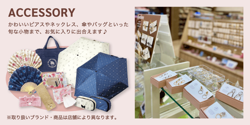 ACCESSORY / かわいいピアスやネックレス、傘やバッグといった旬な小物まで、お気に入りに出合えます♪
