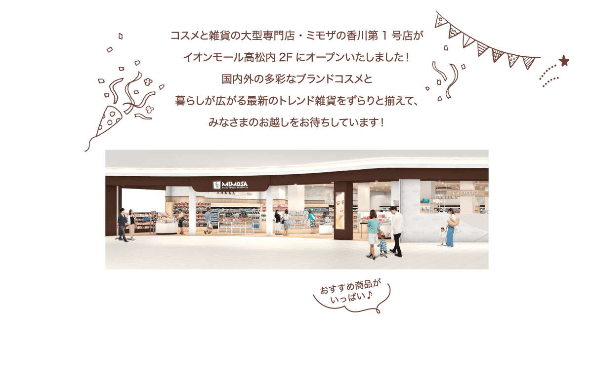 コスメと雑貨の大型専門店・ミモザがいよいよこの夏、​高松にオープンいたします！​国内外の多彩なブランドコスメと​暮らしが広がる最新のトレンド雑貨をずらりと揃えて、​みなさまのお越しをお待ちしています！​