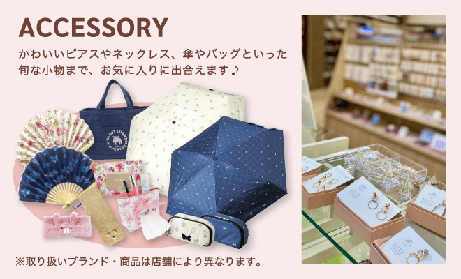 ACCESSORY / かわいいピアスやネックレス、傘やバッグといった旬な小物まで、お気に入りに出合えます♪