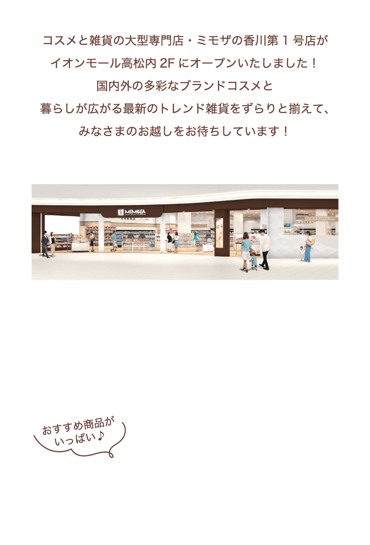 コスメと雑貨の大型専門店・ミモザがいよいよこの夏、​高松にオープンいたします！​国内外の多彩なブランドコスメと​暮らしが広がる最新のトレンド雑貨をずらりと揃えて、​みなさまのお越しをお待ちしています！​